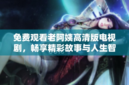 免费观看老阿姨高清版电视剧，畅享精彩故事与人生智慧