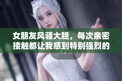 女朋友风骚大胆，每次亲密接触都让我感到特别强烈的体验
