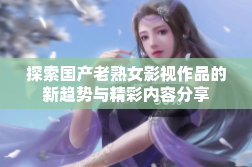 探索国产老熟女影视作品的新趋势与精彩内容分享