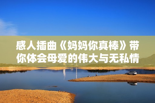 感人插曲《妈妈你真棒》带你体会母爱的伟大与无私情怀