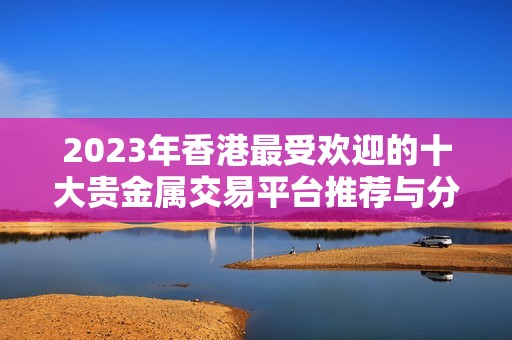 2023年香港最受欢迎的十大贵金属交易平台推荐与分析