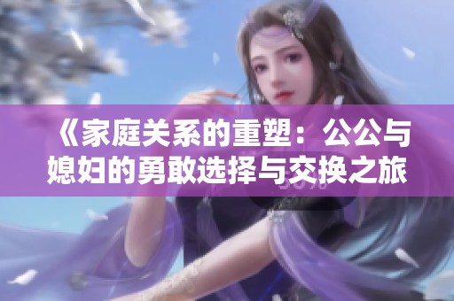 《家庭关系的重塑：公公与媳妇的勇敢选择与交换之旅》