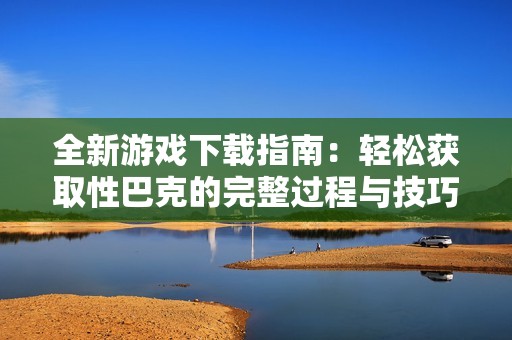 全新游戏下载指南：轻松获取性巴克的完整过程与技巧分享