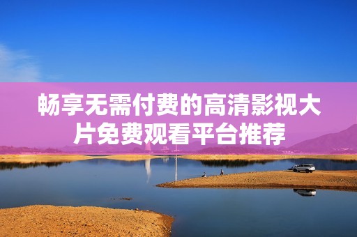 畅享无需付费的高清影视大片免费观看平台推荐