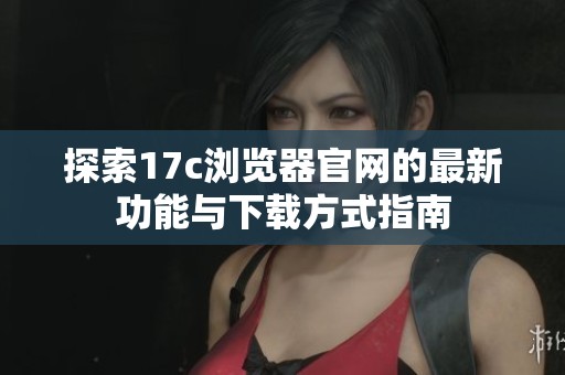 探索17c浏览器官网的最新功能与下载方式指南