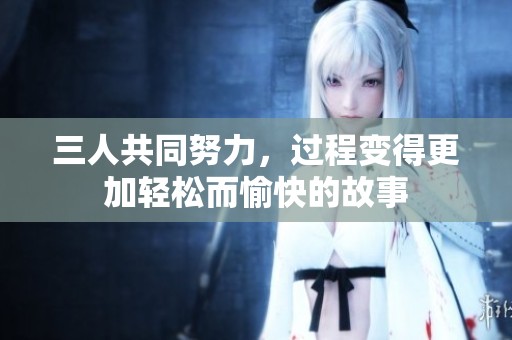 三人共同努力，过程变得更加轻松而愉快的故事