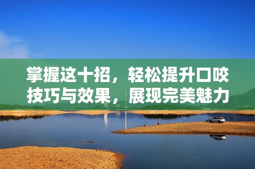 掌握这十招，轻松提升口咬技巧与效果，展现完美魅力