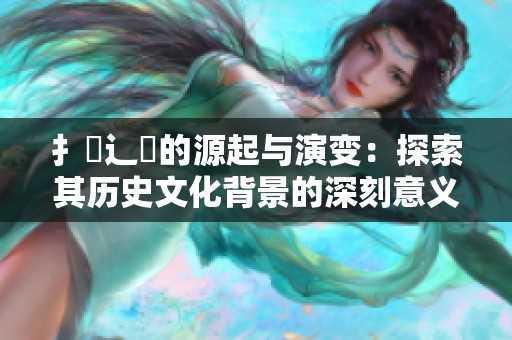 扌喿辶畐的源起与演变：探索其历史文化背景的深刻意义