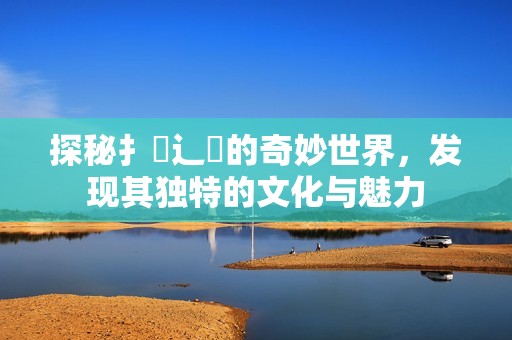 探秘扌喿辶畐的奇妙世界，发现其独特的文化与魅力