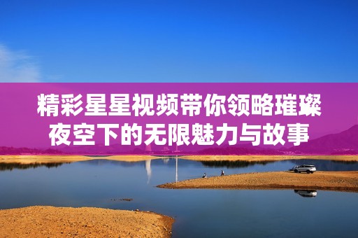 精彩星星视频带你领略璀璨夜空下的无限魅力与故事