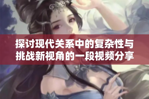 探讨现代关系中的复杂性与挑战新视角的一段视频分享