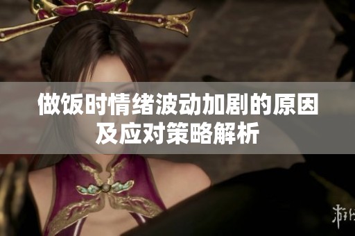 做饭时情绪波动加剧的原因及应对策略解析