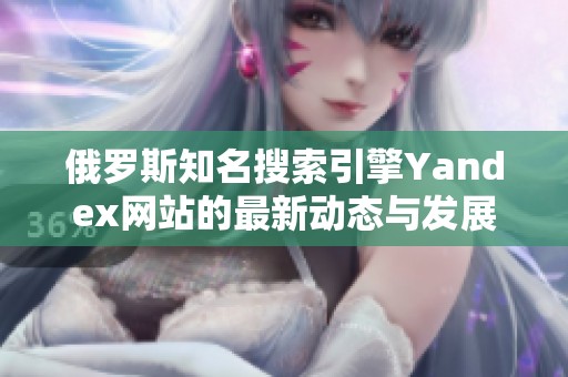 俄罗斯知名搜索引擎Yandex网站的最新动态与发展趋势解析