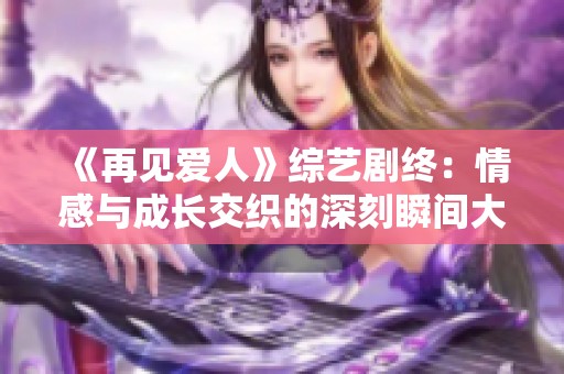 《再见爱人》综艺剧终：情感与成长交织的深刻瞬间大揭秘