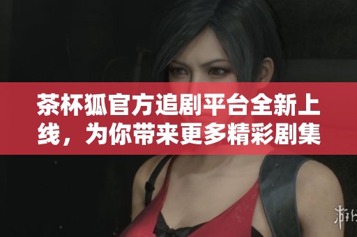 茶杯狐官方追剧平台全新上线，为你带来更多精彩剧集体验