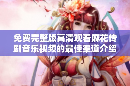免费完整版高清观看麻花传剧音乐视频的最佳渠道介绍