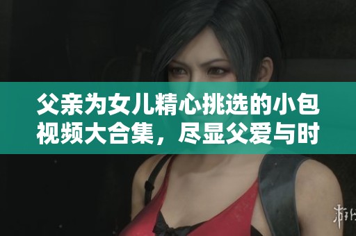 父亲为女儿精心挑选的小包视频大合集，尽显父爱与时尚风格