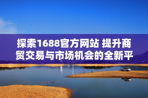 探索1688官方网站 提升商贸交易与市场机会的全新平台