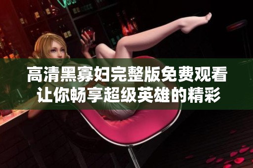 高清黑寡妇完整版免费观看 让你畅享超级英雄的精彩冒险