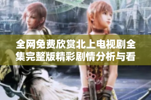 全网免费欣赏北上电视剧全集完整版精彩剧情分析与看点分享