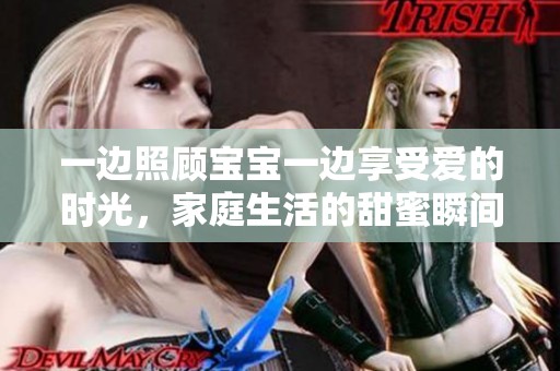 一边照顾宝宝一边享受爱的时光，家庭生活的甜蜜瞬间