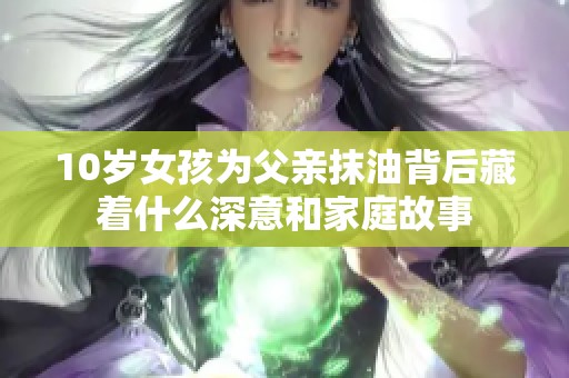 10岁女孩为父亲抹油背后藏着什么深意和家庭故事