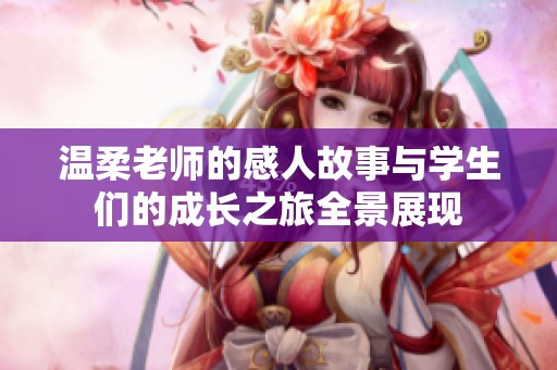 温柔老师的感人故事与学生们的成长之旅全景展现