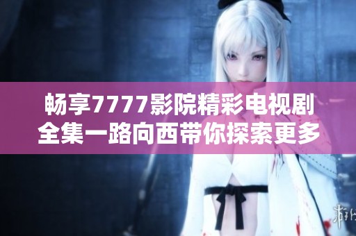 畅享7777影院精彩电视剧全集一路向西带你探索更多影视之旅