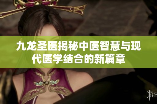 九龙圣医揭秘中医智慧与现代医学结合的新篇章