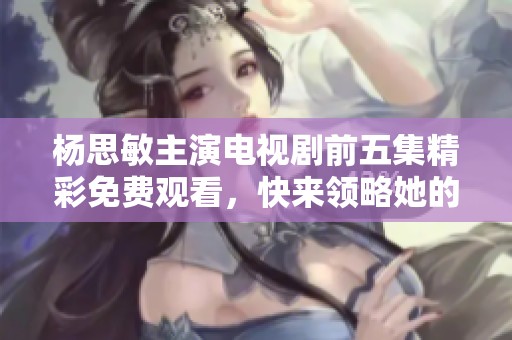 杨思敏主演电视剧前五集精彩免费观看，快来领略她的魅力吧