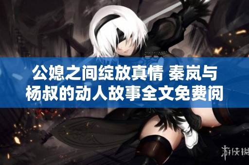 公媳之间绽放真情 秦岚与杨叔的动人故事全文免费阅读