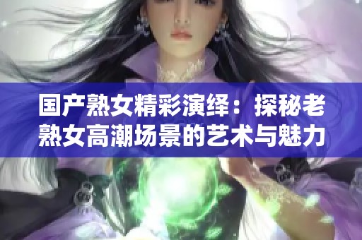 国产熟女精彩演绎：探秘老熟女高潮场景的艺术与魅力