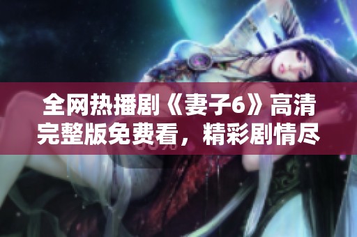 全网热播剧《妻子6》高清完整版免费看，精彩剧情尽在掌握之中