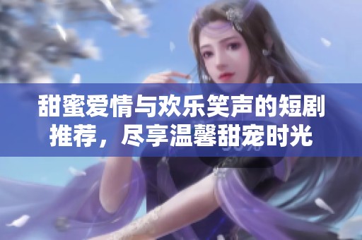 甜蜜爱情与欢乐笑声的短剧推荐，尽享温馨甜宠时光