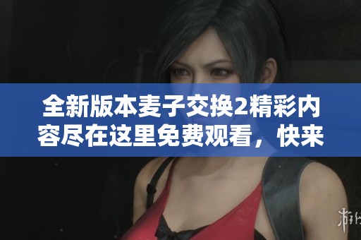 全新版本麦子交换2精彩内容尽在这里免费观看，快来体验吧！