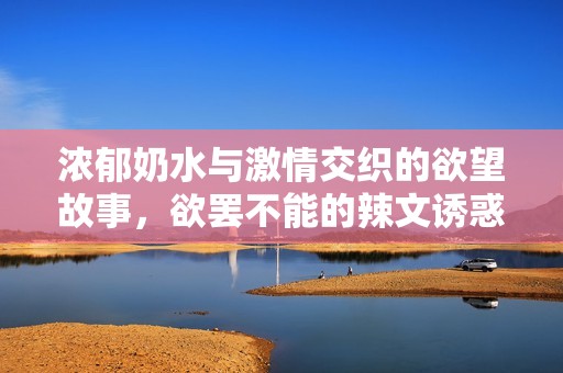 浓郁奶水与激情交织的欲望故事，欲罢不能的辣文诱惑