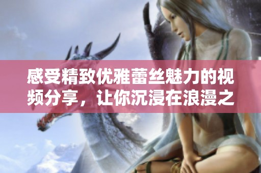 感受精致优雅蕾丝魅力的视频分享，让你沉浸在浪漫之中