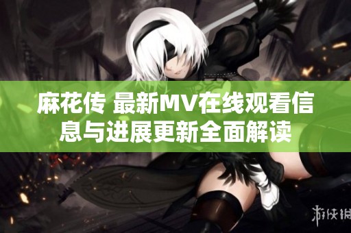 麻花传 最新MV在线观看信息与进展更新全面解读