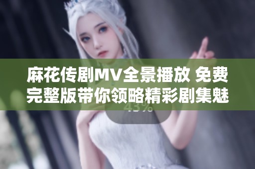 麻花传剧MV全景播放 免费完整版带你领略精彩剧集魅力