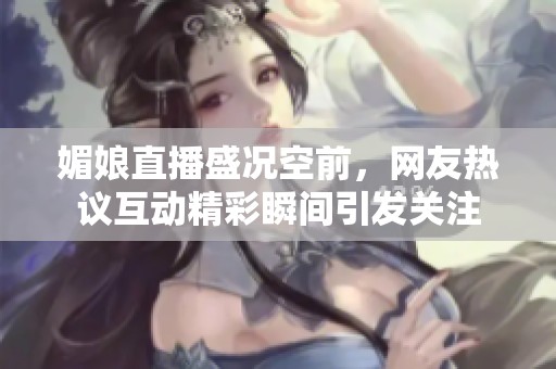 媚娘直播盛况空前，网友热议互动精彩瞬间引发关注