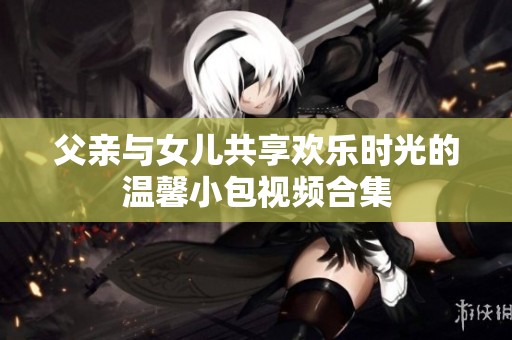 父亲与女儿共享欢乐时光的温馨小包视频合集