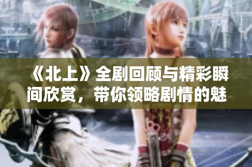 《北上》全剧回顾与精彩瞬间欣赏，带你领略剧情的魅力与深度