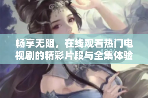 畅享无阻，在线观看热门电视剧的精彩片段与全集体验