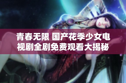 青春无限 国产花季少女电视剧全剧免费观看大揭秘