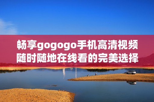 畅享gogogo手机高清视频随时随地在线看的完美选择