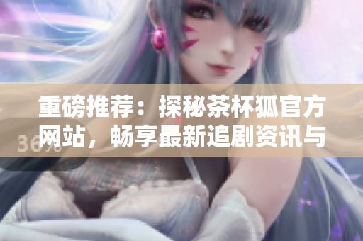 重磅推荐：探秘茶杯狐官方网站，畅享最新追剧资讯与福利