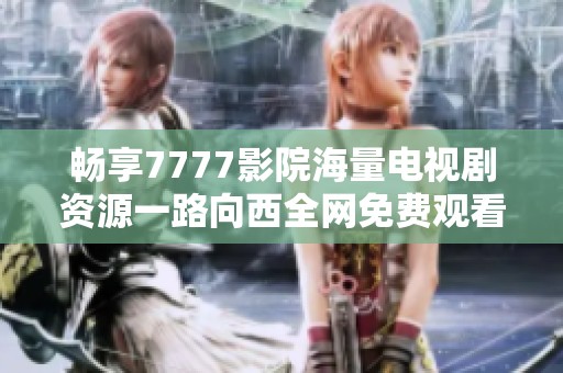 畅享7777影院海量电视剧资源一路向西全网免费观看新体验