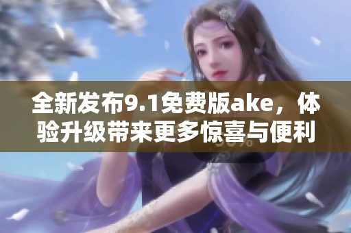 全新发布9.1免费版ake，体验升级带来更多惊喜与便利