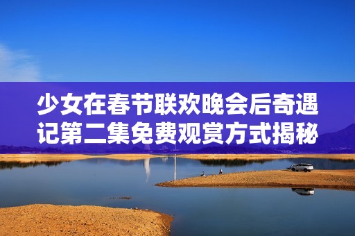 少女在春节联欢晚会后奇遇记第二集免费观赏方式揭秘