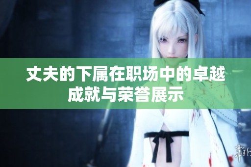 丈夫的下属在职场中的卓越成就与荣誉展示